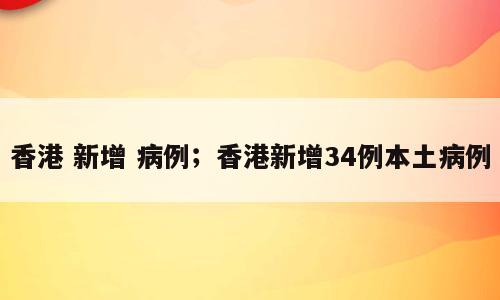 香港 新增 病例；香港新增34例本土病例