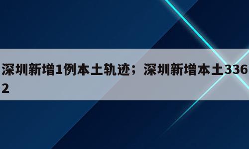 深圳新增1例本土轨迹；深圳新增本土3362