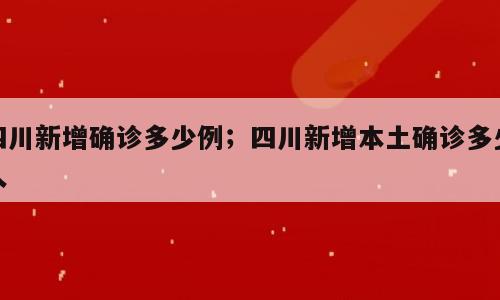 四川新增确诊多少例；四川新增本土确诊多少人