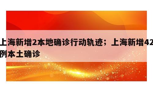 上海新增2本地确诊行动轨迹；上海新增42例本土确诊