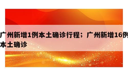 广州新增1例本土确诊行程；广州新增16例本土确诊