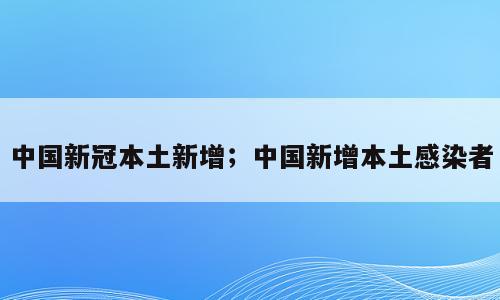 中国新冠本土新增；中国新增本土感染者