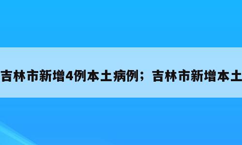 吉林市新增4例本土病例；吉林市新增本土