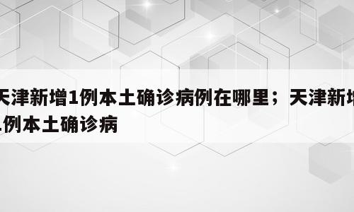 天津新增1例本土确诊病例在哪里；天津新增1例本土确诊病