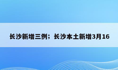 长沙新增三例；长沙本土新增3月16
