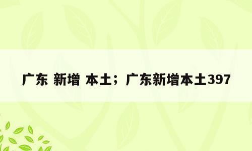 广东 新增 本土；广东新增本土397