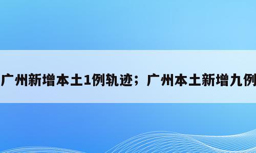 广州新增本土1例轨迹；广州本土新增九例