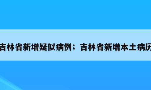 吉林省新增疑似病例；吉林省新增本土病历