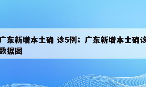 广东新增本土确 诊5例；广东新增本土确诊数据图
