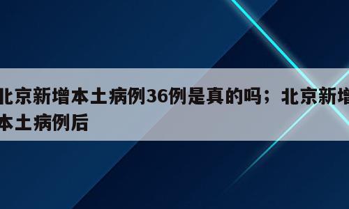 北京新增本土病例36例是真的吗；北京新增本土病例后