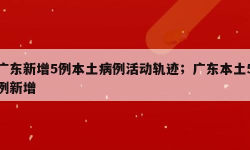 广东新增5例本土病例活动轨迹；广东本土5例新增