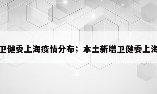卫健委上海疫情分布；本土新增卫健委上海