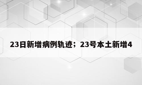 23日新增病例轨迹；23号本土新增4