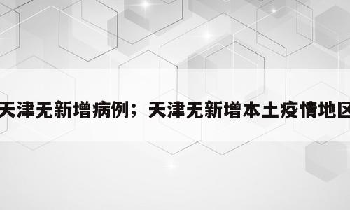 天津无新增病例；天津无新增本土疫情地区