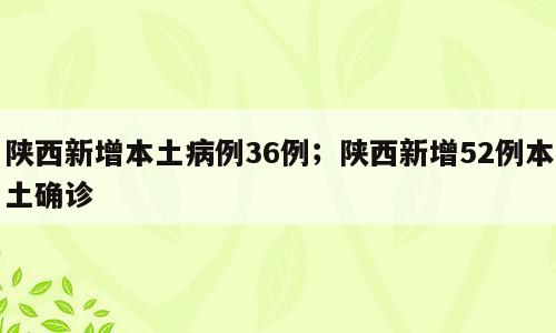 陕西新增本土病例36例；陕西新增52例本土确诊