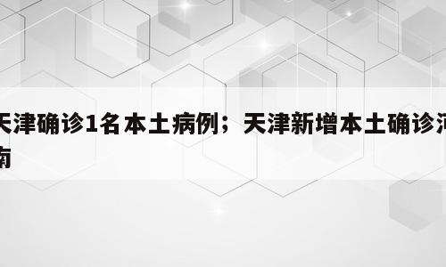 天津确诊1名本土病例；天津新增本土确诊河南