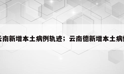 云南新增本土病例轨迹；云南德新增本土病例