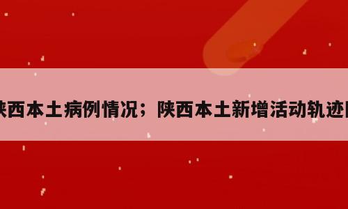 陕西本土病例情况；陕西本土新增活动轨迹图