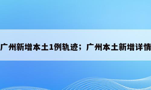 广州新增本土1例轨迹；广州本土新增详情