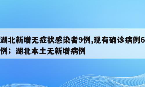 湖北新增无症状感染者9例,现有确诊病例6例；湖北本土无新增病例