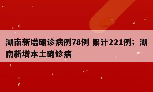 湖南新增确诊病例78例 累计221例；湖南新增本土确诊病