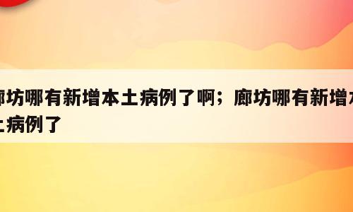 廊坊哪有新增本土病例了啊；廊坊哪有新增本土病例了