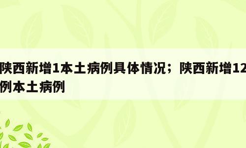 陕西新增1本土病例具体情况；陕西新增12例本土病例