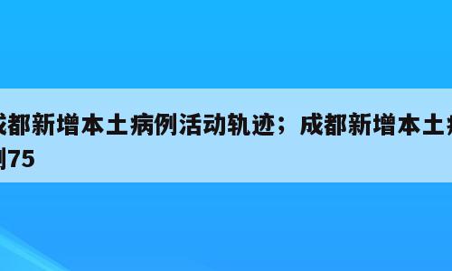 成都新增本土病例活动轨迹；成都新增本土病例75
