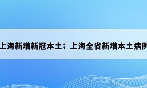 上海新增新冠本土；上海全省新增本土病例