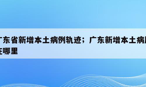 广东省新增本土病例轨迹；广东新增本土病历在哪里