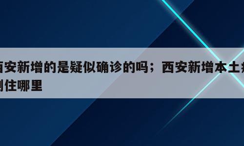 西安新增的是疑似确诊的吗；西安新增本土病例住哪里