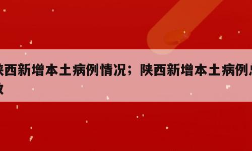 陕西新增本土病例情况；陕西新增本土病例总数