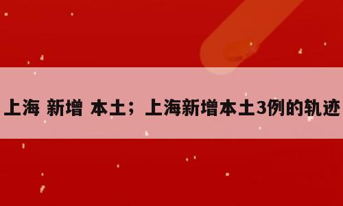 上海 新增 本土；上海新增本土3例的轨迹