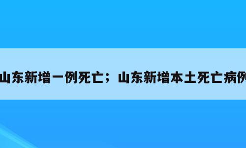 山东新增一例死亡；山东新增本土死亡病例