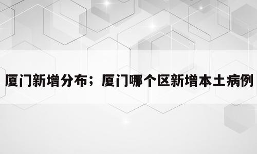 厦门新增分布；厦门哪个区新增本土病例