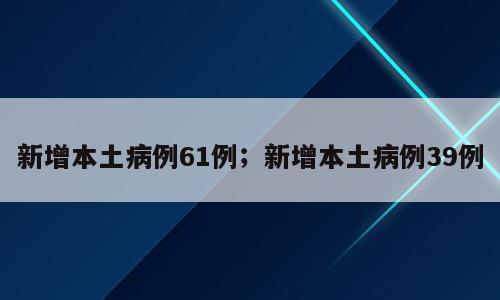 新增本土病例61例；新增本土病例39例