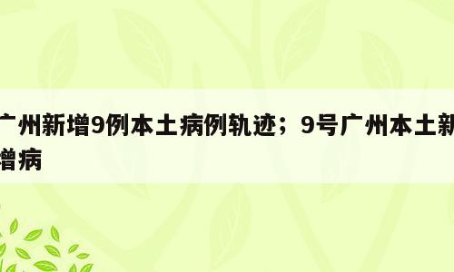 广州新增9例本土病例轨迹；9号广州本土新增病