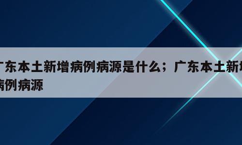 广东本土新增病例病源是什么；广东本土新增病例病源