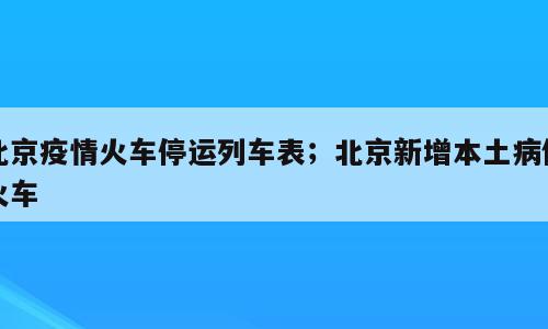 北京疫情火车停运列车表；北京新增本土病例火车