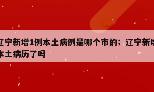 辽宁新增1例本土病例是哪个市的；辽宁新增本土病历了吗