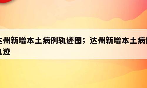 达州新增本土病例轨迹图；达州新增本土病例轨迹