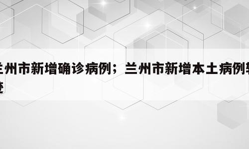 兰州市新增确诊病例；兰州市新增本土病例轨迹