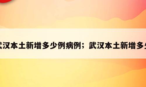 武汉本土新增多少例病例；武汉本土新增多少