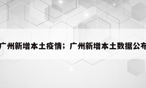广州新增本土疫情；广州新增本土数据公布
