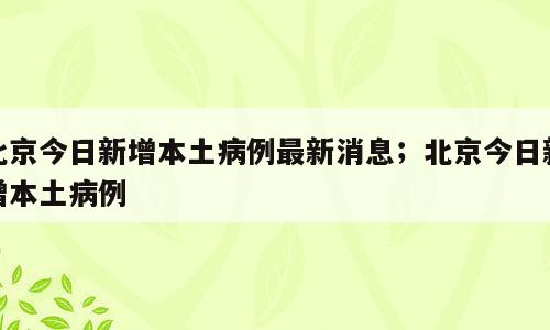 北京今日新增本土病例最新消息；北京今日新增本土病例