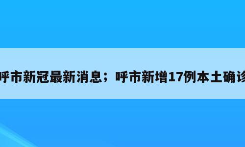 呼市新冠最新消息；呼市新增17例本土确诊