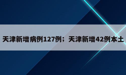 天津新增病例127例；天津新增42例本土