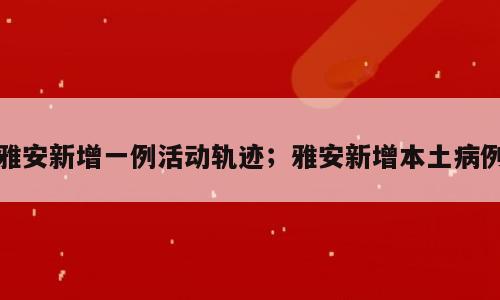 雅安新增一例活动轨迹；雅安新增本土病例