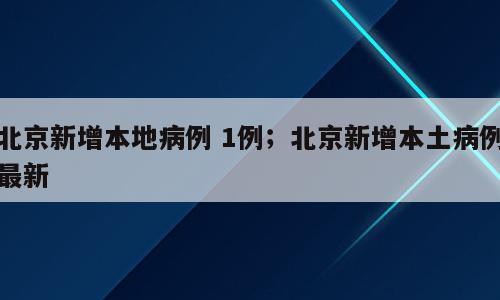 北京新增本地病例 1例；北京新增本土病例最新