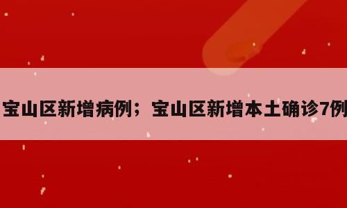 宝山区新增病例；宝山区新增本土确诊7例
